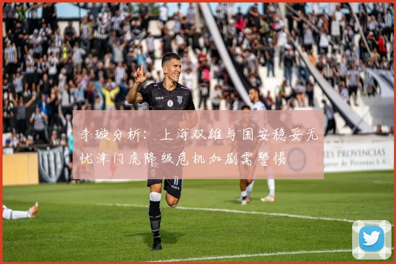 李璇分析：上海双雄与国安稳妥无忧津门虎降级危机加剧需警惕