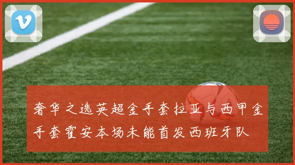 奢华之选英超金手套拉亚与西甲金手套霍安本场未能首发西班牙队