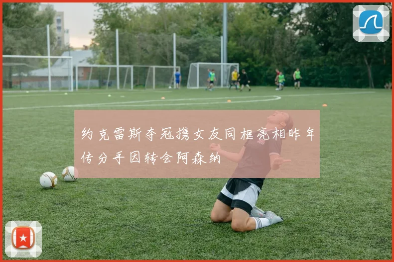 约克雷斯夺冠携女友同框亮相昨年传分手因转会阿森纳