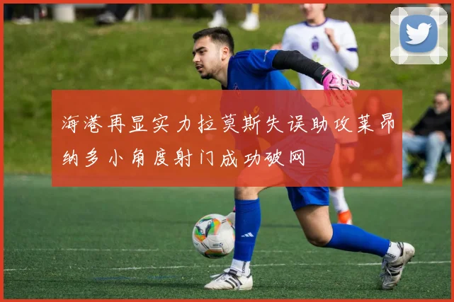 海港再显实力拉莫斯失误助攻莱昂纳多小角度射门成功破网