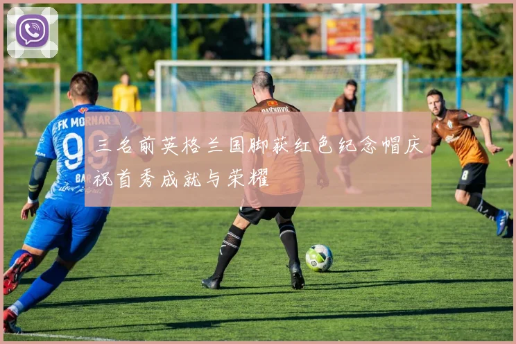三名前英格兰国脚获红色纪念帽庆祝首秀成就与荣耀