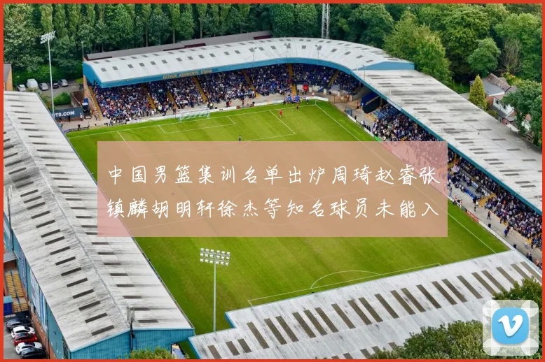 中国男篮集训名单出炉周琦赵睿张镇麟胡明轩徐杰等知名球员未能入选