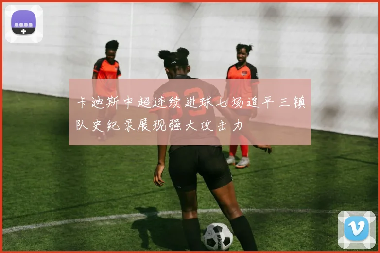 卡迪斯中超连续进球七场追平三镇队史纪录展现强大攻击力