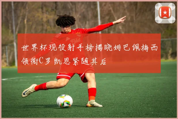 世界杯现役射手榜揭晓姆巴佩梅西领衔C罗凯恩紧随其后