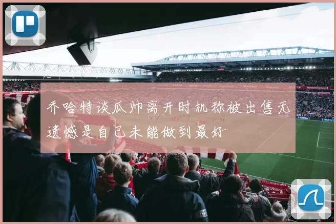 乔哈特谈瓜帅离开时机称被出售无遗憾是自己未能做到最好