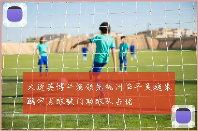 大连英博半场领先杭州临平吴越朱鹏宇点球破门助球队占优