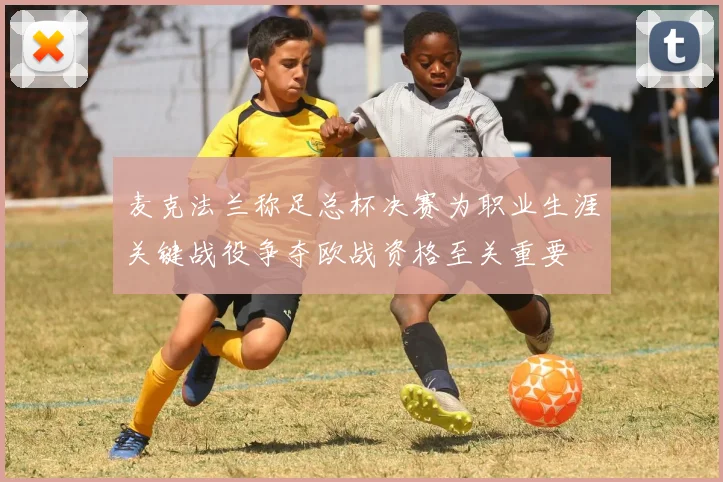 麦克法兰称足总杯决赛为职业生涯关键战役争夺欧战资格至关重要
