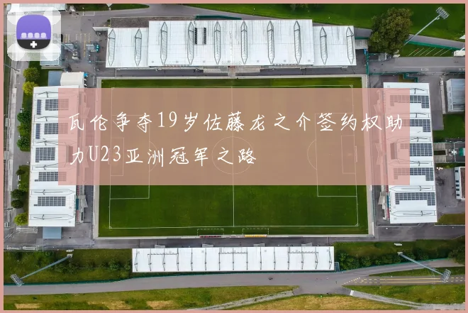 瓦伦争夺19岁佐藤龙之介签约权助力U23亚洲冠军之路