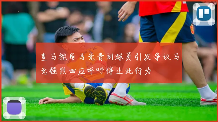 皇马挖角马竞青训球员引发争议马竞强烈回应呼吁停止此行为