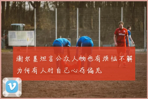 谢尔基坦言公众人物也有烦恼不解为何有人对自己心存偏见