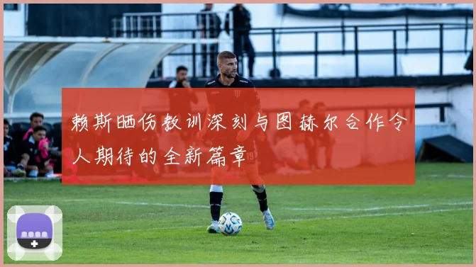 赖斯晒伤教训深刻与图赫尔合作令人期待的全新篇章