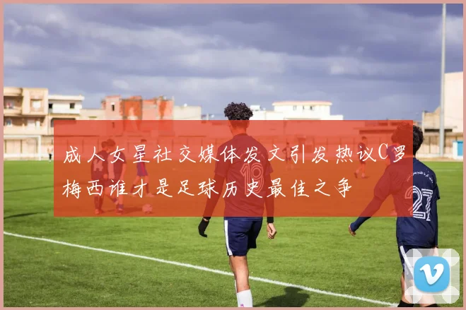 成人女星社交媒体发文引发热议C罗梅西谁才是足球历史最佳之争